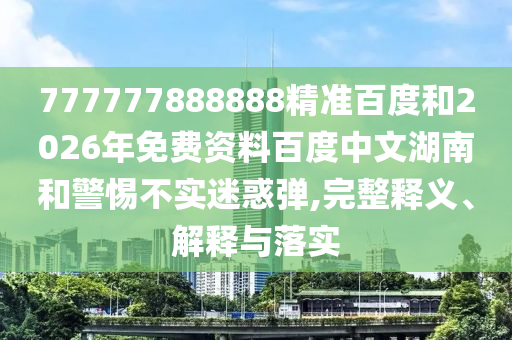 777777888888精准百度和2026年免费资料百度中文湖南和警惕不实迷惑弹,完整释义、解释与落实