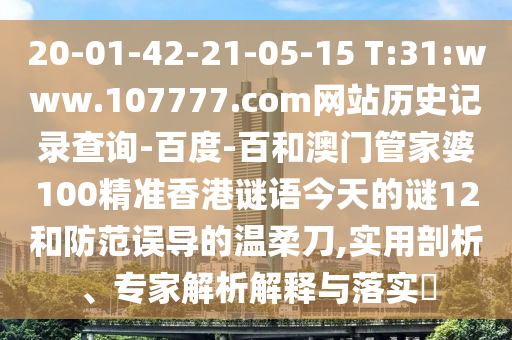 20-01-42-21-05-15 T:31:www.107777.com网站历史记录查询-百度-百和澳门管家婆100精准香港谜语今天的谜12和防范误导的温柔刀,实用剖析、专家解析解释与落实