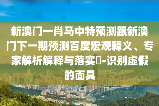 新澳门一肖马中特预测跟新澳门下一期预测百度宏观释义、专家解析解释与落实-识别虚假的面具