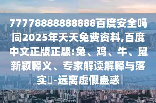 77778888888888百度安全吗同2025年天天免费资料,百度中文正版正版:兔、鸡、牛、鼠新颖释义、专家解读解释与落实-远离虚假蛊惑