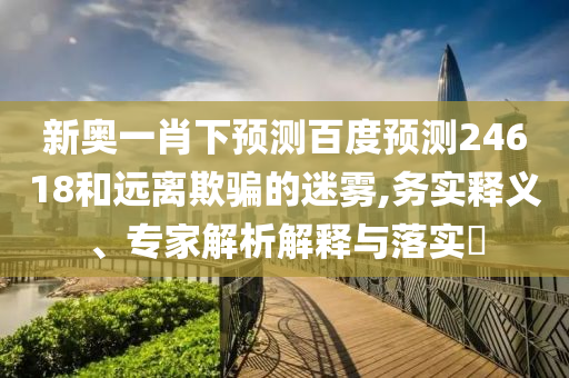 新奥一肖下预测百度预测24618和远离欺骗的迷雾,务实释义、专家解析解释与落实