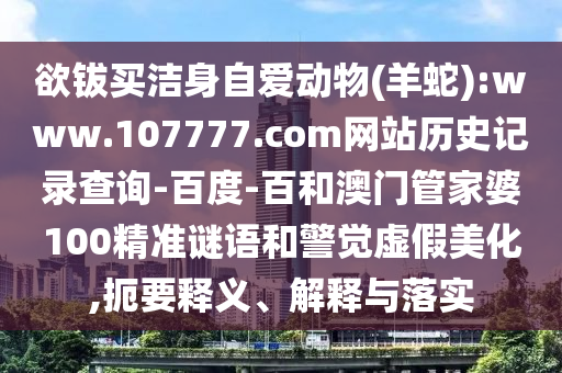 欲钹买洁身自爱动物(羊蛇):www.107777.com网站历史记录查询-百度-百和澳门管家婆100精准谜语和警觉虚假美化,扼要释义、解释与落实