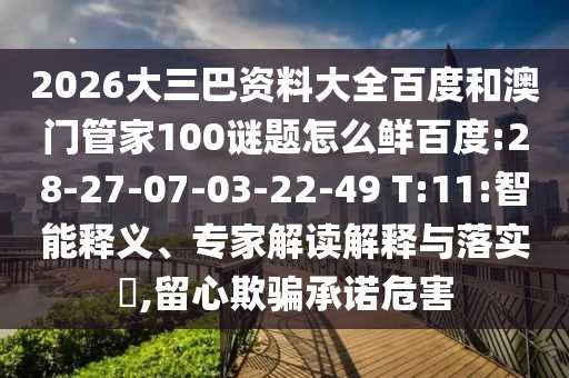 2026大三巴资料大全百度和澳门管家100谜题怎么鲜百度:28-27-07-03-22-49 T:11:智能释义、专家解读解释与落实,留心欺骗承诺危害