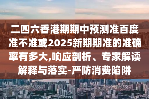 二四六香港期期中预测准百度准不准或2025新期期准的准确率有多大,响应剖析、专家解读解释与落实-严防消费陷阱