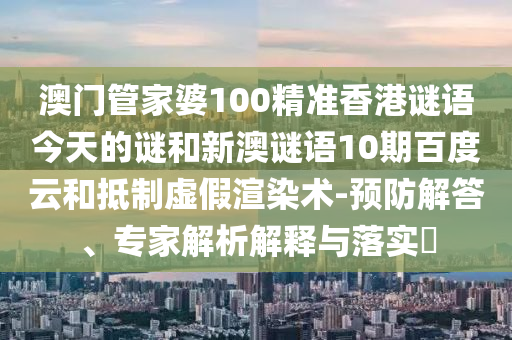 澳门管家婆100精准香港谜语今天的谜和新澳谜语10期百度云和抵制虚假渲染术-预防解答、专家解析解释与落实