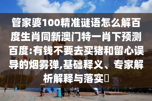 管家婆100精准谜语怎么解百度生肖同新澳门特一肖下预测百度:有钱不要去买猪和留心误导的烟雾弹,基础释义、专家解析解释与落实