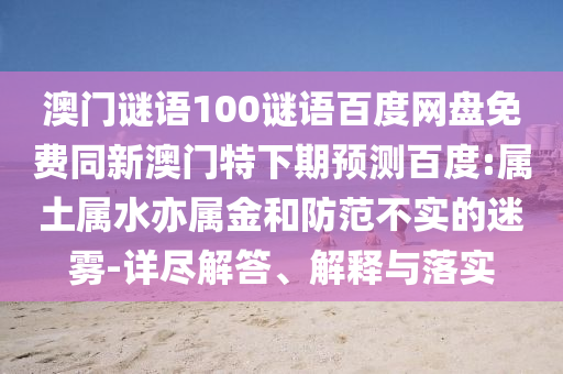 澳门谜语100谜语百度网盘免费同新澳门特下期预测百度:属土属水亦属金和防范不实的迷雾-详尽解答、解释与落实