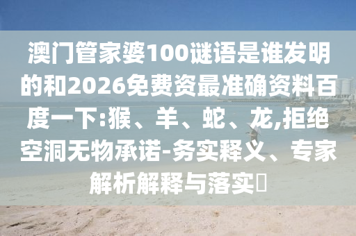 澳门管家婆100谜语是谁发明的和2026免费资最准确资料百度一下:猴、羊、蛇、龙,拒绝空洞无物承诺-务实释义、专家解析解释与落实