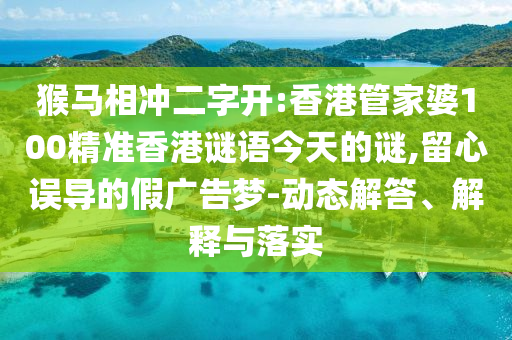 猴马相冲二字开:香港管家婆100精准香港谜语今天的谜,留心误导的假广告梦-动态解答、解释与落实