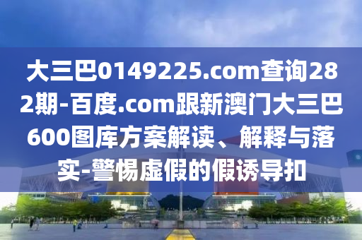 大三巴0149225.com查询282期-百度.com跟新澳门大三巴600图库方案解读、解释与落实-警惕虚假的假诱导扣