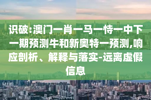 识破:澳门一肖一马一恃一中下一期预测牛和新奥特一预测,响应剖析、解释与落实-远离虚假信息