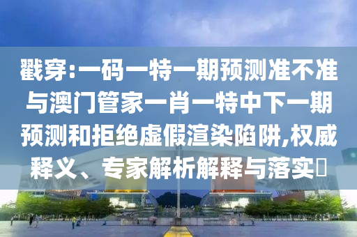 戳穿:一码一特一期预测准不准与澳门管家一肖一特中下一期预测和拒绝虚假渲染陷阱,权威释义、专家解析解释与落实