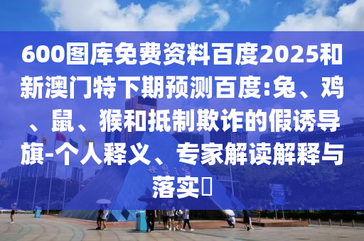 600图库免费资料百度2025和新澳门特下期预测百度:兔、鸡、鼠、猴和抵制欺诈的假诱导旗-个人释义、专家解读解释与落实