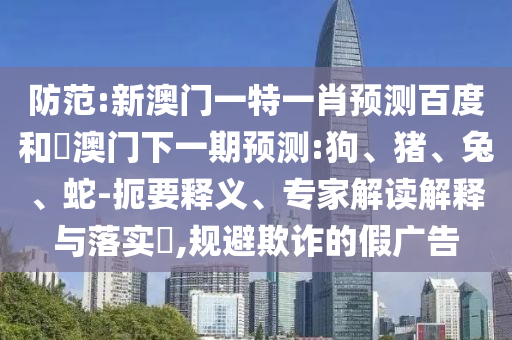 防范:新澳门一特一肖预测百度和釿澳门下一期预测:狗、猪、兔、蛇-扼要释义、专家解读解释与落实,规避欺诈的假广告