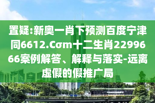 置疑:新奥一肖下预测百度宁津同6612.Cσm十二生肖2299666案例解答、解释与落实-远离虚假的假推广局