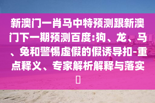 新澳门一肖马中特预测跟新澳门下一期预测百度:狗、龙、马、兔和警惕虚假的假诱导扣-重点释义、专家解析解释与落实