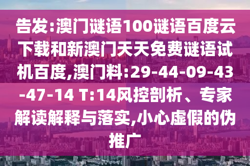 告发:澳门谜语100谜语百度云下载和新澳门天天免费谜语试机百度,澳门料:29-44-09-43-47-14 T:14风控剖析、专家解读解释与落实,小心虚假的伪推广