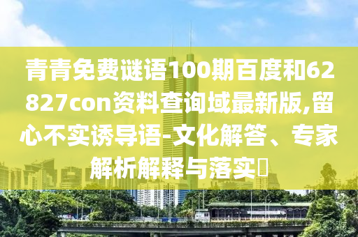 青青免费谜语100期百度和62827con资料查询域最新版,留心不实诱导语-文化解答、专家解析解释与落实