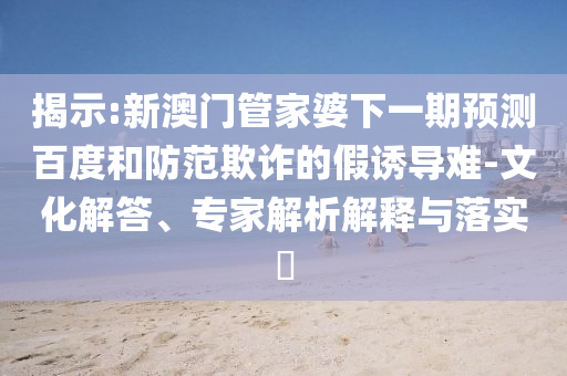 揭示:新澳门管家婆下一期预测百度和防范欺诈的假诱导难-文化解答、专家解析解释与落实