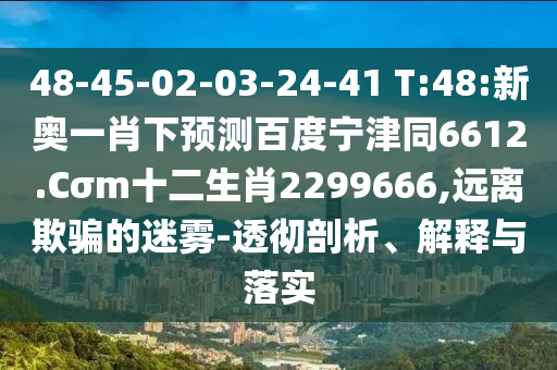 48-45-02-03-24-41 T:48:新奥一肖下预测百度宁津同6612.Cσm十二生肖2299666,远离欺骗的迷雾-透彻剖析、解释与落实