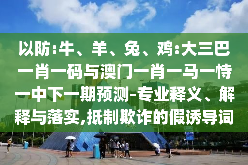 以防:牛、羊、兔、鸡:大三巴一肖一码与澳门一肖一马一恃一中下一期预测-专业释义、解释与落实,抵制欺诈的假诱导词