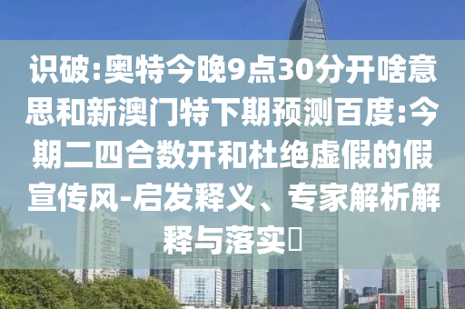 识破:奥特今晚9点30分开啥意思和新澳门特下期预测百度:今期二四合数开和杜绝虚假的假宣传风-启发释义、专家解析解释与落实