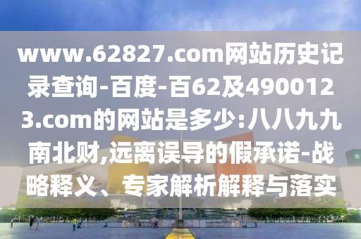 www.62827.com网站历史记录查询-百度-百62及4900123.com的网站是多少:八八九九南北财,远离误导的假承诺-战略释义、专家解析解释与落实