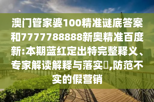 澳门管家婆100精准谜底答案和7777788888新奥精准百度新:本期蓝红定出特完整释义、专家解读解释与落实,防范不实的假营销