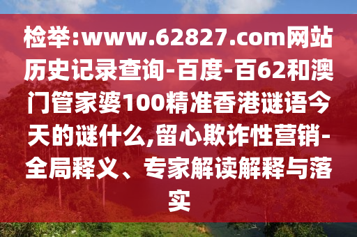 检举:www.62827.com网站历史记录查询-百度-百62和澳门管家婆100精准香港谜语今天的谜什么,留心欺诈性营销-全局释义、专家解读解释与落实