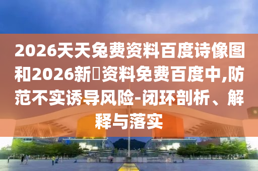 2026天天兔费资料百度诗像图和2026新奧资料免费百度中,防范不实诱导风险-闭环剖析、解释与落实