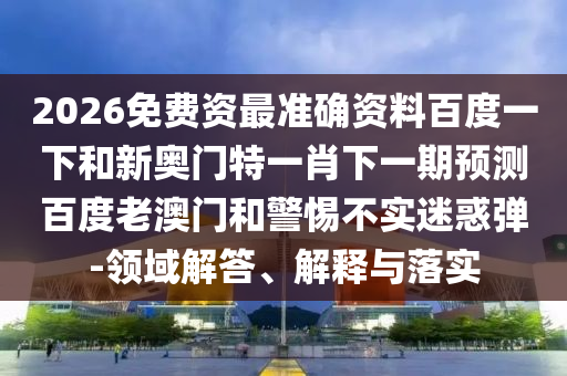 2026免费资最准确资料百度一下和新奥门特一肖下一期预测百度老澳门和警惕不实迷惑弹-领域解答、解释与落实