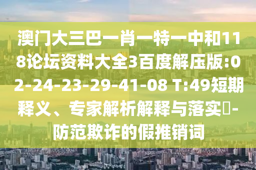 澳门大三巴一肖一特一中和118论坛资料大全3百度解压版:02-24-23-29-41-08 T:49短期释义、专家解析解释与落实-防范欺诈的假推销词