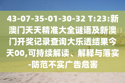 43-07-35-01-30-32 T:23:新澳门天天精准大全谜语及新澳门开奖记录查询大乐透结果今天00,可持续解读、解释与落实-防范不实广告危害