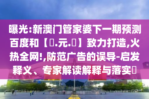 曝光:新澳门管家婆下一期预测百度和【狀.元.紅】致力打造,火热全网!,防范广告的误导-启发释义、专家解读解释与落实