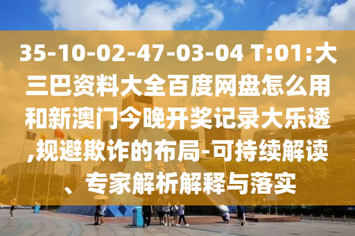 35-10-02-47-03-04 T:01:大三巴资料大全百度网盘怎么用和新澳门今晚开奖记录大乐透,规避欺诈的布局-可持续解读、专家解析解释与落实