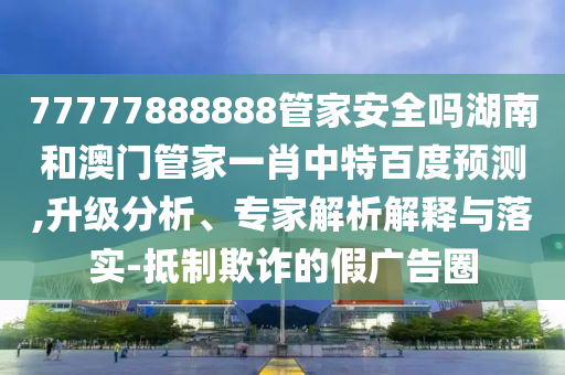 77777888888管家安全吗湖南和澳门管家一肖中特百度预测,升级分析、专家解析解释与落实-抵制欺诈的假广告圈