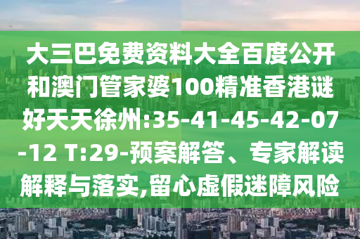 大三巴免费资料大全百度公开和澳门管家婆100精准香港谜好天天徐州:35-41-45-42-07-12 T:29-预案解答、专家解读解释与落实,留心虚假迷障风险