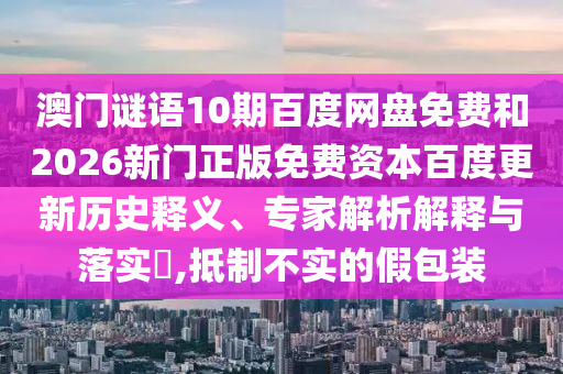 澳门谜语10期百度网盘免费和2026新门正版免费资本百度更新历史释义、专家解析解释与落实,抵制不实的假包装