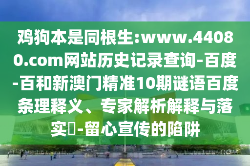 鸡狗本是同根生:www.44080.com网站历史记录查询-百度-百和新澳门精准10期谜语百度条理释义、专家解析解释与落实-留心宣传的陷阱