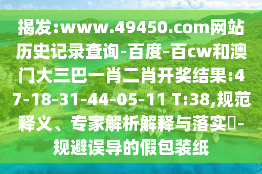 揭发:www.49450.com网站历史记录查询-百度-百cw和澳门大三巴一肖二肖开奖结果:47-18-31-44-05-11 T:38,规范释义、专家解析解释与落实-规避误导的假包装纸