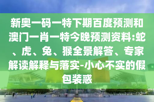 新奥一码一特下期百度预测和澳门一肖一特今晚预测资料:蛇、虎、兔、猴全景解答、专家解读解释与落实-小心不实的假包装惑