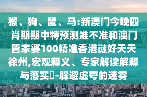 猴、狗、鼠、马:新澳门今晚四肖期期中特预测准不准和澳门管家婆100精准香港谜好天天徐州,宏观释义、专家解读解释与落实-躲避虚夸的迷雾