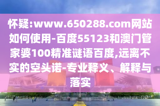 怀疑:www.650288.com网站如何使用-百度55123和澳门管家婆100精准谜语百度,远离不实的空头诺-专业释义、解释与落实