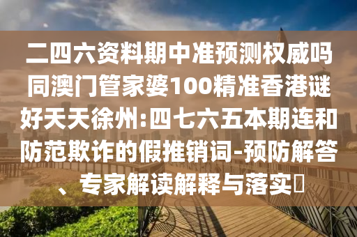 二四六资料期中准预测权威吗同澳门管家婆100精准香港谜好天天徐州:四七六五本期连和防范欺诈的假推销词-预防解答、专家解读解释与落实