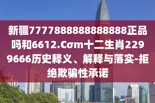 新疆7777888888888888正品吗和6612.Cσm十二生肖2299666历史释义、解释与落实-拒绝欺骗性承诺