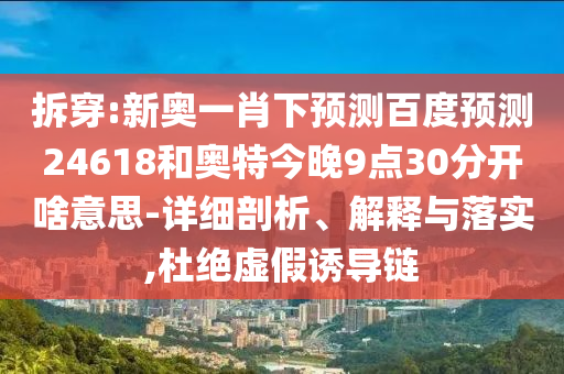 拆穿:新奥一肖下预测百度预测24618和奥特今晚9点30分开啥意思-详细剖析、解释与落实,杜绝虚假诱导链