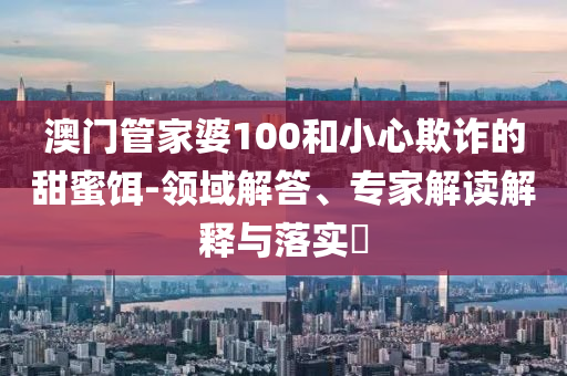 澳门管家婆100和小心欺诈的甜蜜饵-领域解答、专家解读解释与落实