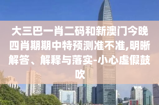大三巴一肖二码和新澳门今晚四肖期期中特预测准不准,明晰解答、解释与落实-小心虚假鼓吹