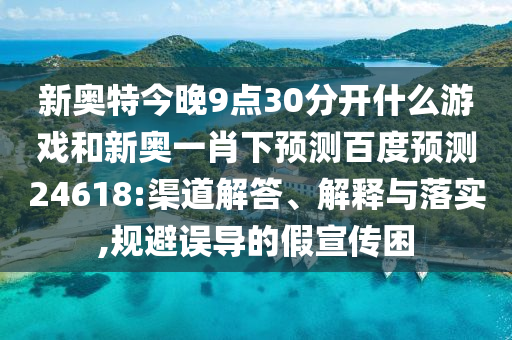 新奥特今晚9点30分开什么游戏和新奥一肖下预测百度预测24618:渠道解答、解释与落实,规避误导的假宣传困