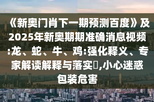 《新奥门肖下一期预测百度》及2025年新奥期期准确消息视频:龙、蛇、牛、鸡:强化释义、专家解读解释与落实,小心迷惑包装危害